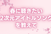 春に聴きたい2次元アイドルソングを教えて！【アンケート】