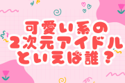 可愛い系の2次元アイドルといえば誰？【アンケート】