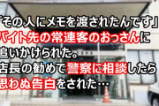私「○○って人に、このメモを渡されたんです」警察「はぁ…こいつはね…」バイト先の常連客のおっさんに追いかけられた。店長の勧めで警察に相談したら思わぬ告白をされた…