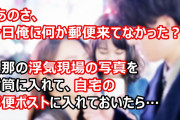 旦那「あのさ、今日俺に何か郵便来てなかった？」私「いや？（すっとぼけ」旦那の浮気現場の写真を封筒に入れて、自宅の郵便ポストに入れておいたら…