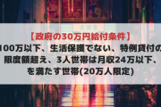 【政府の30万円給付条件】貯金100万以下、生活保護でない、特例貸付の利用限度額超え、3人世帯は月収24万以下､を満たす世帯(20万人限定)