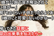 私「娘が公園で突き飛ばされて顔に痣が…」旦那「そのくらい子供だったらよくある」私（娘のこと可愛くないのかな…）夜帰ってきた旦那に昼間の出来事を伝えたら…
