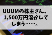 【訃報】UUUMの株主さん、1,500万円溶かしてしまう……。