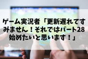 ゲーム実況者「更新遅れてすみません！それではパート28始めたいと思います！」