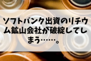 【損さん速報】ソフトバンク出資のリチウム鉱山会社が破綻してしまう……。